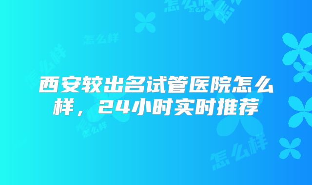 西安较出名试管医院怎么样，24小时实时推荐