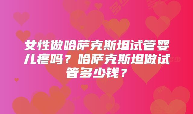 女性做哈萨克斯坦试管婴儿疼吗？哈萨克斯坦做试管多少钱？
