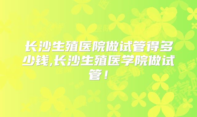 长沙生殖医院做试管得多少钱,长沙生殖医学院做试管!