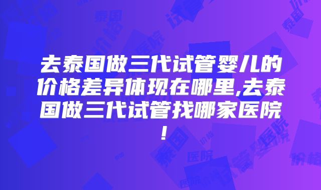 去泰国做三代试管婴儿的价格差异体现在哪里,去泰国做三代试管找哪家医院!