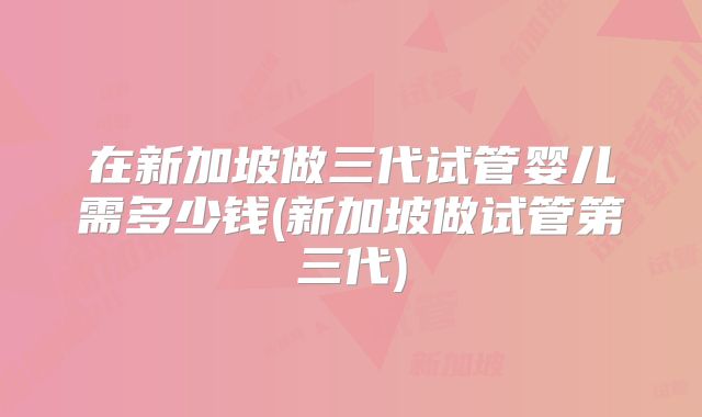 在新加坡做三代试管婴儿需多少钱(新加坡做试管第三代)