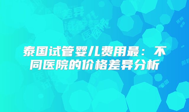 泰国试管婴儿费用最：不同医院的价格差异分析