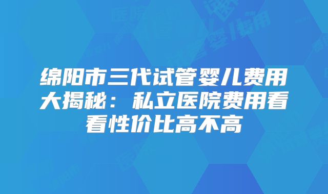 绵阳市三代试管婴儿费用大揭秘：私立医院费用看看性价比高不高