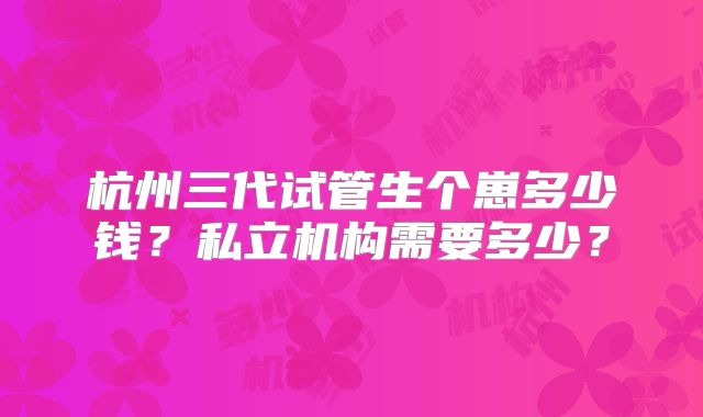 杭州三代试管生个崽多少钱？私立机构需要多少？