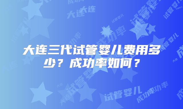 大连三代试管婴儿费用多少？成功率如何？