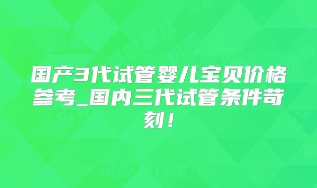 国产3代试管婴儿宝贝价格参考_国内三代试管条件苛刻！