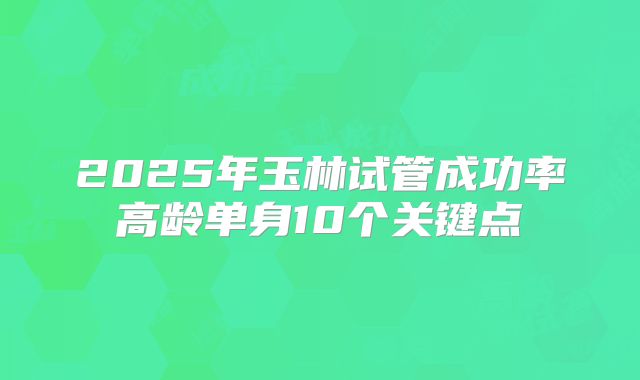 2025年玉林试管成功率高龄单身10个关键点
