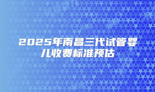 2025年南昌三代试管婴儿收费标准预估