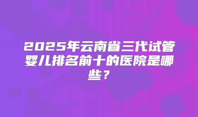 2025年云南省三代试管婴儿排名前十的医院是哪些？