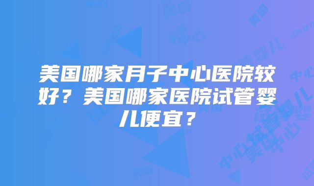 美国哪家月子中心医院较好？美国哪家医院试管婴儿便宜？