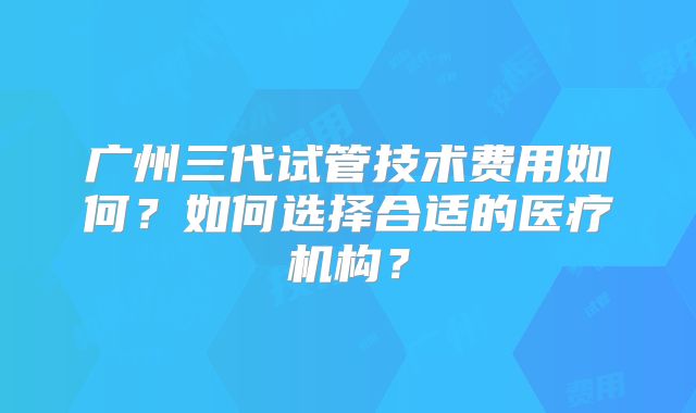 广州三代试管技术费用如何？如何选择合适的医疗机构？