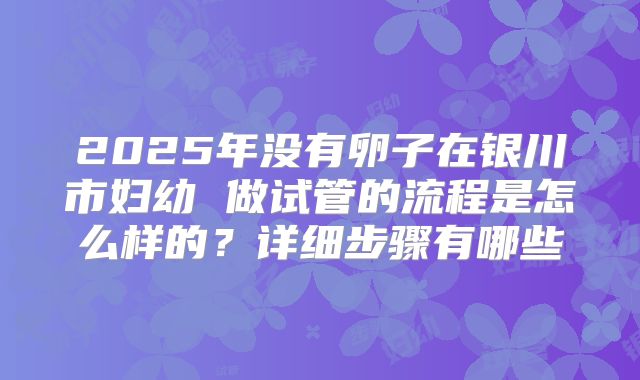 2025年没有卵子在银川市妇幼 做试管的流程是怎么样的？详细步骤有哪些