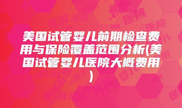 美国试管婴儿前期检查费用与保险覆盖范围分析(美国试管婴儿医院大概费用)