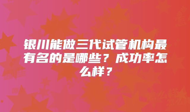 银川能做三代试管机构最有名的是哪些？成功率怎么样？