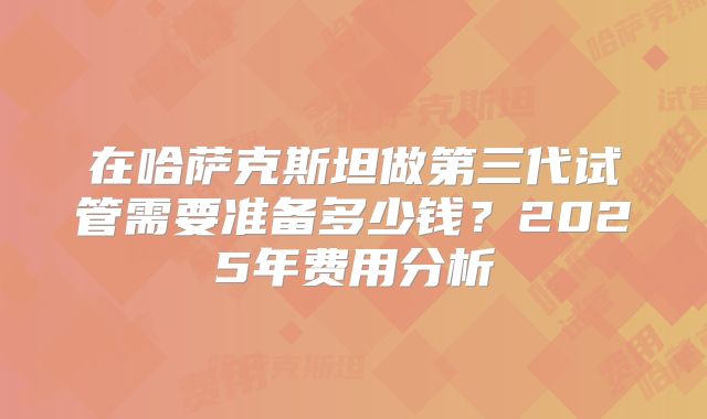 在哈萨克斯坦做第三代试管需要准备多少钱?2025年费用分析