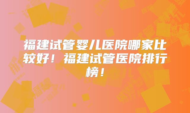 福建试管婴儿医院哪家比较好！福建试管医院排行榜！