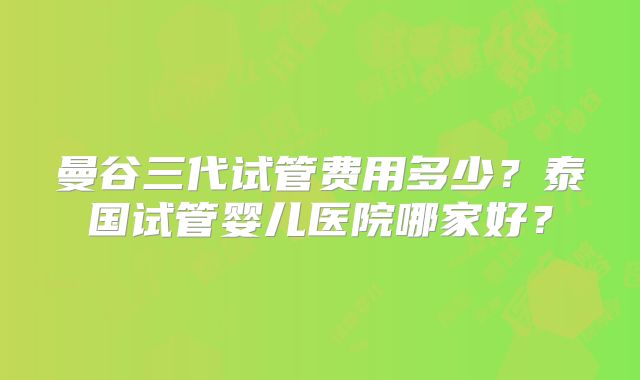曼谷三代试管费用多少？泰国试管婴儿医院哪家好？
