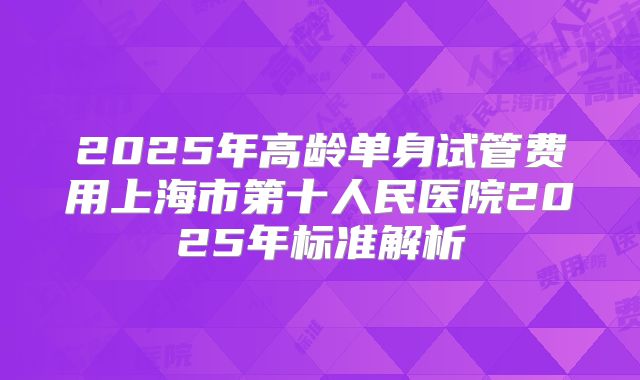 2025年高龄单身试管费用上海市第十人民医院2025年标准解析