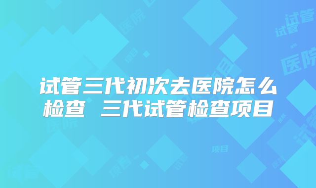 试管三代初次去医院怎么检查 三代试管检查项目