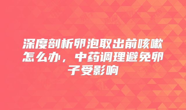 深度剖析卵泡取出前咳嗽怎么办，中药调理避免卵子受影响