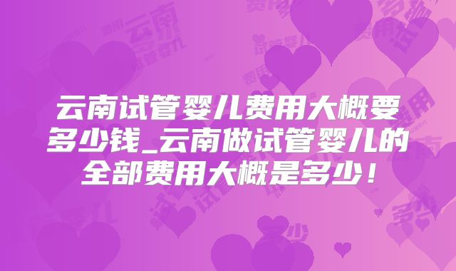 云南试管婴儿费用大概要多少钱_云南做试管婴儿的全部费用大概是多少！