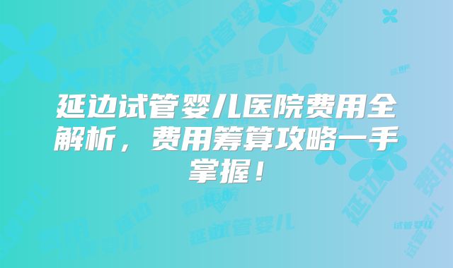 延边试管婴儿医院费用全解析，费用筹算攻略一手掌握！