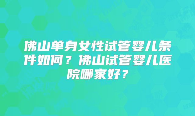 佛山单身女性试管婴儿条件如何？佛山试管婴儿医院哪家好？