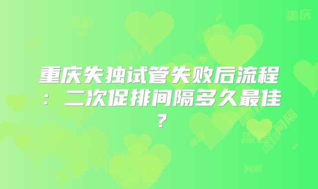 重庆失独试管失败后流程：二次促排间隔多久最佳？