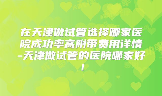 在天津做试管选择哪家医院成功率高附带费用详情-天津做试管的医院哪家好！