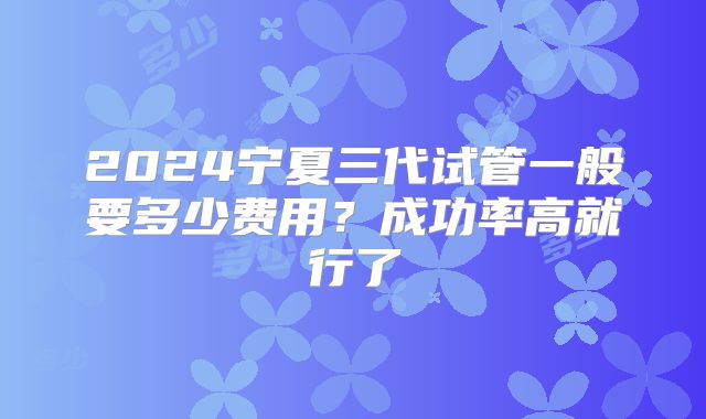2024宁夏三代试管一般要多少费用？成功率高就行了