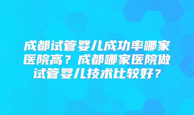 成都试管婴儿成功率哪家医院高？成都哪家医院做试管婴儿技术比较好？