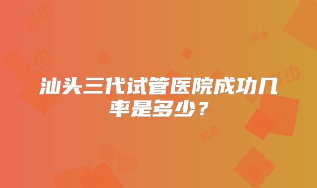 汕头三代试管医院成功几率是多少？