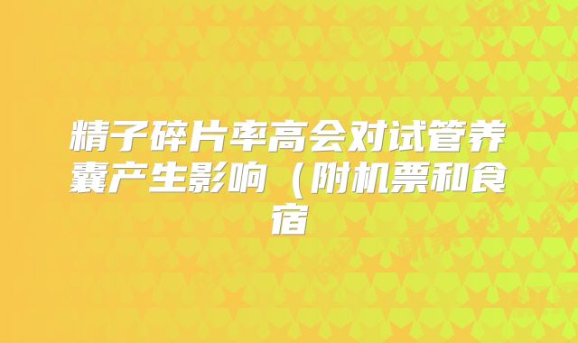 精子碎片率高会对试管养囊产生影响（附机票和食宿