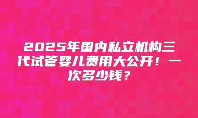 2025年国内私立机构三代试管婴儿费用大公开！一次多少钱？