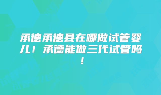 承德承德县在哪做试管婴儿!承德能做三代试管吗!