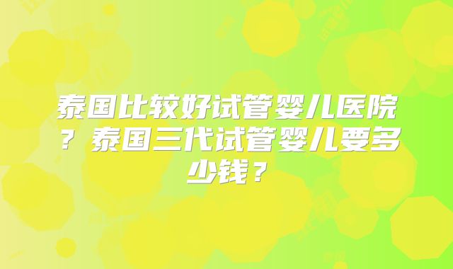 泰国比较好试管婴儿医院？泰国三代试管婴儿要多少钱？