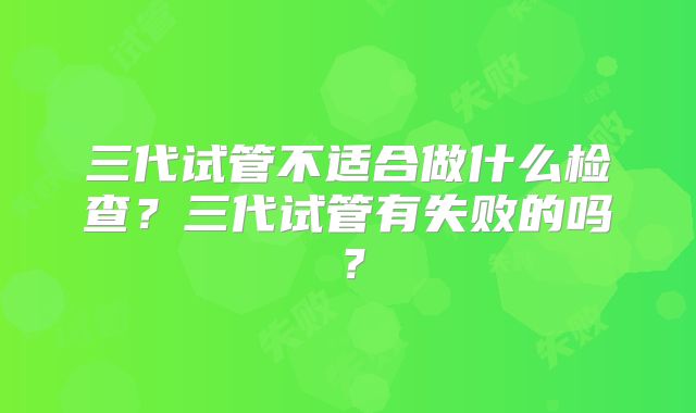 三代试管不适合做什么检查？三代试管有失败的吗？