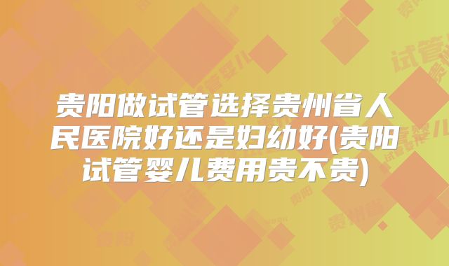 贵阳做试管选择贵州省人民医院好还是妇幼好(贵阳试管婴儿费用贵不贵)