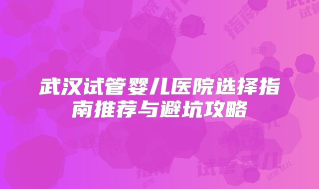 武汉试管婴儿医院选择指南推荐与避坑攻略