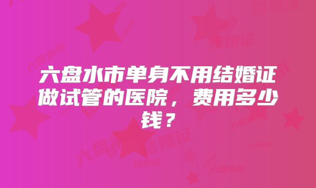 六盘水市单身不用结婚证做试管的医院,费用多少钱?
