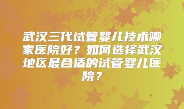 武汉三代试管婴儿技术哪家医院好？如何选择武汉地区最合适的试管婴儿医院？