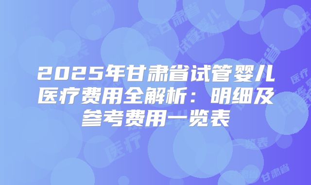 2025年甘肃省试管婴儿医疗费用全解析:明细及参考费用一览表