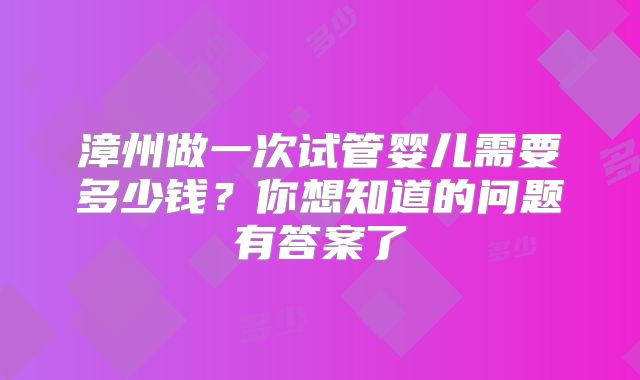 漳州做一次试管婴儿需要多少钱？你想知道的问题有答案了