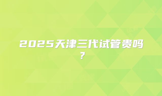 2025天津三代试管贵吗？