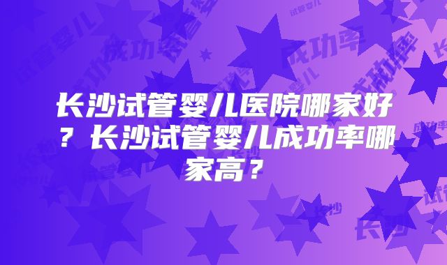 长沙试管婴儿医院哪家好？长沙试管婴儿成功率哪家高？
