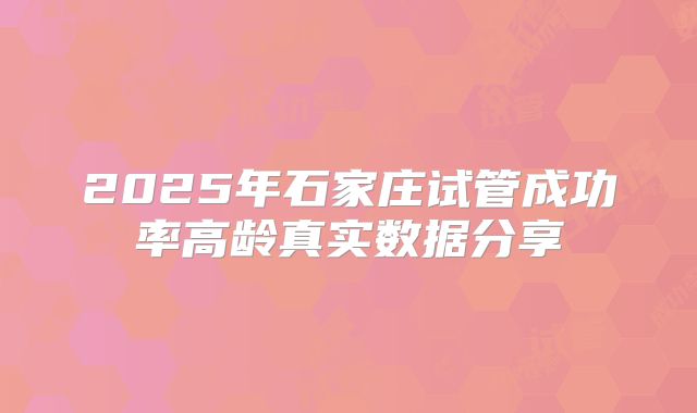 2025年石家庄试管成功率高龄真实数据分享