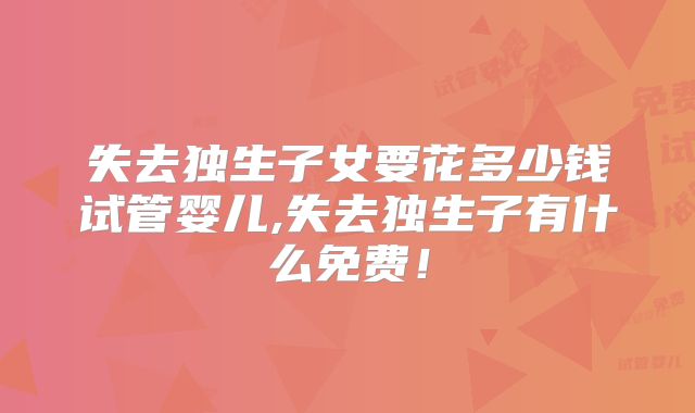 失去独生子女要花多少钱试管婴儿,失去独生子有什么免费!