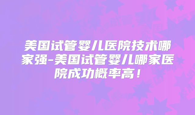 美国试管婴儿医院技术哪家强-美国试管婴儿哪家医院成功概率高！