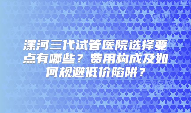 漯河三代试管医院选择要点有哪些？费用构成及如何规避低价陷阱？