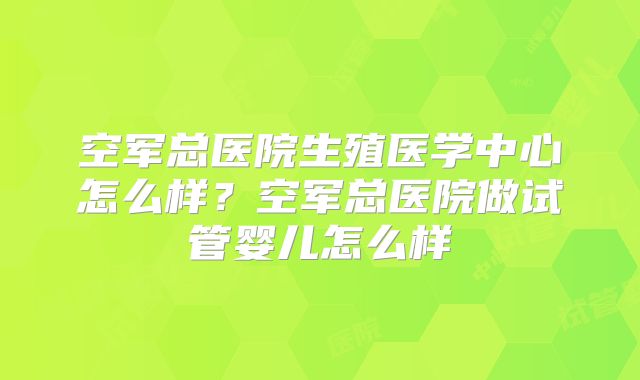 空军总医院生殖医学中心怎么样?空军总医院做试管婴儿怎么样